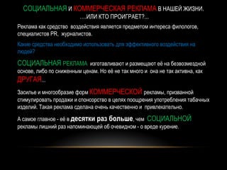 СОЦИАЛЬНАЯ И КОММЕРЧЕСКАЯ РЕКЛАМА В НАШЕЙ ЖИЗНИ.
                         ….ИЛИ КТО ПРОИГРАЕТ?...
Реклама как средство воздействия является предметом интереса филологов,
специалистов PR, журналистов.
Какие средства необходимо использовать для эффективного воздействия на
людей?

СОЦИАЛЬНАЯ РЕКЛАМА           изготавливают и размещают её на безвозмездной
основе, либо по сниженным ценам. Но её не так много и она не так активна, как
ДРУГАЯ...
Засилье и многообразие форм КОММЕРЧЕСКОЙ рекламы, призванной
стимулировать продажи и спонсорство в целях поощрения употребления табачных
изделий. Такая реклама сделана очень качественно и привлекательно.

А самое главное - её в десятки раз больше, чем СОЦИАЛЬНОЙ
рекламы лишний раз напоминающей об очевидном - о вреде курение.
 