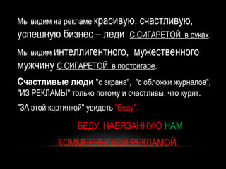 Мы видим на рекламе красивую, счастливую,
успешную бизнес – леди          С СИГАРЕТОЙ в руках.

Мы видим интеллигентного,        мужественного
мужчину С СИГАРЕТОЙ        в портсигаре.
Счастливые люди "с экрана", "с обложки журналов",
"ИЗ РЕКЛАМЫ" только потому и счастливы, что курят.
"ЗА этой картинкой" увидеть "Беду".

                 БЕДУ, НАВЯЗАННУЮ НАМ
           КОММЕРЧЕСКОЙ РЕКЛАМОЙ.
 