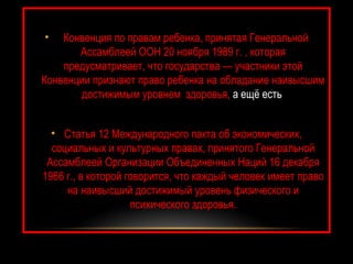 •   Конвенция по правам ребенка, принятая Генеральной
       Ассамблеей ООН 20 ноября 1989 г. , которая
    предусматривает, что государства — участники этой
Конвенции признают право ребенка на обладание наивысшим
       достижимым уровнем здоровья, а ещё есть


  • Статья 12 Международного пакта об экономических,
  социальных и культурных правах, принятого Генеральной
 Ассамблеей Организации Объединенных Наций 16 декабря
1966 г., в которой говорится, что каждый человек имеет право
     на наивысший достижимый уровень физического и
                    психического здоровья.
 