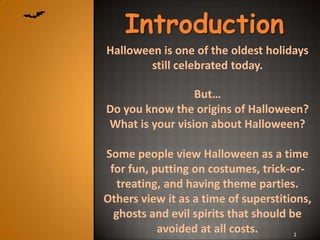 Introduction
Halloween is one of the oldest holidays
        still celebrated today.

                 But…
Do you know the origins of Halloween?
What is your vision about Halloween?

Some people view Halloween as a time
 for fun, putting on costumes, trick-or-
   treating, and having theme parties.
Others view it as a time of superstitions,
  ghosts and evil spirits that should be
           avoided at all costs.      2
 