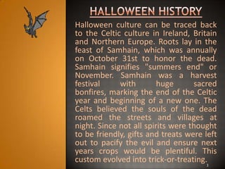 Halloween culture can be traced back
to the Celtic culture in Ireland, Britain
and Northern Europe. Roots lay in the
feast of Samhain, which was annually
on October 31st to honor the dead.
Samhain signifies "summers end" or
November. Samhain was a harvest
festival     with        huge      sacred
bonfires, marking the end of the Celtic
year and beginning of a new one. The
Celts believed the souls of the dead
roamed the streets and villages at
night. Since not all spirits were thought
to be friendly, gifts and treats were left
out to pacify the evil and ensure next
years crops would be plentiful. This
custom evolved into trick-or-treating.3
 