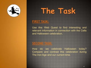 The Task
FIRST TASK:
Use this Web Quest to find interesting and
relevant information in connection with the Celts
and Halloween celebration.


SECOND TASK:
How do we celebrate Halloween today?
Compare and contrast this celebration during
The Iron Age and our current time.



                                              4
 