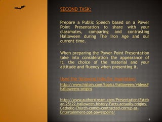 SECOND TASK:

Prepare a Public Speech based on a Power
Point Presentation to share with your
classmates, comparing and contrasting
Halloween during The Iron Age and our
current time.

When preparing the Power Point Presentation
take into consideration the appearance of
it, the choice of the material and your
attitude and fluency when presenting it.

Used the following links for inspiration:
http://www.history.com/topics/halloween/videos#
halloweens-origins

http://www.authorstream.com/Presentation/Esteb
an-25122-halloween-history-Facts-actually-origins-
Catholic-Church-comes-contracted-corrup-as-
Entertainment-ppt-powerpoint/
                                                  6
 