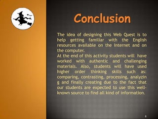 Conclusion
The idea of designing this Web Quest is to
help getting familiar with the English
resources available on the Internet and on
the computer.
At the end of this activity students will have
worked with authentic and challenging
materials. Also, students will have used
higher order thinking skills such as:
comparing, contrasting, processing, analyzin
g and finally creating due to the fact that
our students are expected to use this well-
known source to find all kind of information.




                                             8
 