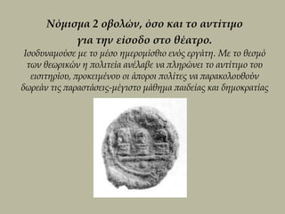 Νόμισμα 2 οβολών, όσο και το αντίτιμο
           για την είσοδο στο θέατρο.
 Ισοδυναμούσε με το μέσο ημερομίσθιο ενός εργάτη. Με το θεσμό
  των θεωρικών η πολιτεία ανέλαβε να πληρώνει το αντίτιμο του
   εισιτηρίου, προκειμένου οι άποροι πολίτες να παρακολουθούν
δωρεάν τις παραστάσεις-μέγιστο μάθημα παιδείας και δημοκρατίας
 