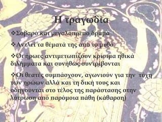 Η τραγωδία
Σοβαρό και μεγαλόπρεπο δράμα
Αντλεί τα θέματά της από το μύθο
Οι ήρωες αντιμετωπίζουν κρίσιμα ηθικά
διλήμματα και συνήθως συντρίβονται
Οι θεατές συμπάσχουν, αγωνιούν για την τύχη
των ηρώων αλλά και τη δική τους και
οδηγούνται στο τέλος της παράστασης στην
λύτρωση από παρόμοια πάθη (κάθαρση)
 