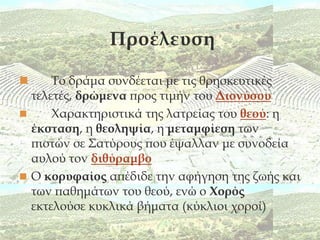 Προέλευση

     Σο δράμα συνδέεται με τις θρησκευτικές
  τελετές, δρώμενα προς τιμήν του Διονύσου
     Χαρακτηριστικά της λατρείας του θεού: η
  έκσταση, η θεοληψία, η μεταμφίεση των
  πιστών σε ΢ατύρους που έψαλλαν με συνοδεία
  αυλού τον διθύραμβο
 Ο κορυφαίος απέδιδε την αφήγηση της ζωής και
  των παθημάτων του θεού, ενώ ο Χορός
  εκτελούσε κυκλικά βήματα (κύκλιοι χοροί)
 