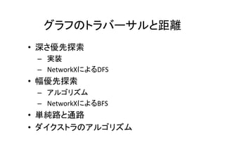 グラフのトラバーサルと距離
• 深さ優先探索
 – 実装
 – NetworkXによるDFS
• 幅優先探索
 – アルゴリズム
 – NetworkXによるBFS
• 単純路と通路
• ダイクストラのアルゴリズム
 