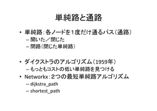 単純路と通路
• 単純路：各ノードを１度だけ通るパス（通路）
 – 開いた／閉じた
 – 閉路（閉じた単純路）

• ダイクストラのアルゴリズム（1959年）
 – もっともコストの低い単純路を見つける
• Networkx：２つの最短単純路アルゴリズム
 – dijkstra_path
 – shortest_path
 