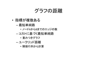 グラフの距離
• 指標が複数ある
 – 最短単純路
  • ノードAからBまでのエッジの数
 – コストに基づく最短単純路
  • 重みつきグラフ
 – ユークリッド距離
  • 隣接行列から計算
 