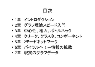 目次
•   1章   イントロダクション
•   2章   グラフ理論スピード入門
•   3章   中心性、権力、ボトルネック
•   4章   クリーク、クラスタ、コンポーネント
•   5章   2モードネットワーク
•   6章   バイラルへ！―情報の拡散
•   7章   現実のグラフデータ
 