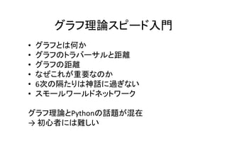 グラフ理論スピード入門
•   グラフとは何か
•   グラフのトラバーサルと距離
•   グラフの距離
•   なぜこれが重要なのか
•   6次の隔たりは神話に過ぎない
•   スモールワールドネットワーク

グラフ理論とPythonの話題が混在
→ 初心者には難しい
 