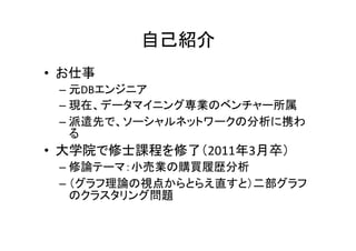 自己紹介
• お仕事
 – 元DBエンジニア
 – 現在、データマイニング専業のベンチャー所属
 – 派遣先で、ソーシャルネットワークの分析に携わ
   る
• 大学院で修士課程を修了（2011年3月卒）
 – 修論テーマ：小売業の購買履歴分析
 – （グラフ理論の視点からとらえ直すと）二部グラフ
   のクラスタリング問題
 
