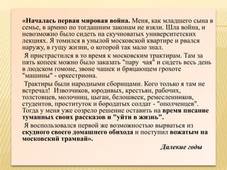 «Началась первая мировая война. Меня, как младшего сына в
семье, в армию по тогдашним законам не взяли. Шла война, и
невозможно было сидеть на скучноватых университетских
лекциях. Я томился в унылой московской квартире и рвался
наружу, в гущу жизни, о которой так мало знал.
 Я пристрастился в то время к московским трактирам. Там за
пять копеек можно было заказать "пару чая" и сидеть весь день
в людском гомоне, звоне чашек и бряцающем грохоте
"машины" - оркестриона.
 Трактиры были народными сборищами. Кого только я там не
встречал! Извозчиков, юродивых, крестьян, рабочих,
толстовцев, молочниц, цыган, белошвеек, ремесленников,
студентов, проституток и бородатых солдат - "ополченцев".
Тогда у меня уже созрело решение оставить на время писание
туманных своих рассказов и "уйти в жизнь".
 Я воспользовался первой же возможностью вырваться из
скудного своего домашнего обихода и поступил вожатым на
московский трамвай».
                                             Далекие годы
 