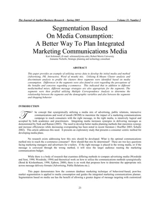 The Journal of Applied Business Research – Spring 2005                                          Volume 21, Number 2


                   Segmentation Based
                 On Media Consumption:
             A Better Way To Plan Integrated
             Marketing Communications Media
                          Kurt Schimmel, (E-mail: schimmel@rmu.edu), Robert Morris University
                              Jeananne Nicholls, Strategic planning and technology consultant


                                                    ABSTRACT

        This paper provides an example of utilizing survey data to develop the initial media and method
        (Advertising, PR, Interactive, Word of mouth) mix. Utilizing K-Means Cluster analysis and
        discriminant analysis to profile the clusters three segments were identified based on media
        consumption. Differences in the segments were also found to exist regarding the perceptions of
        the benefits and concerns regarding e-commerce. This indicated that in addition to different
        media/method mixes, different message strategies are also appropriate for the segments. The
        segments were then profiled utilizing Multiple Correspondence Analysis to determine the
        relationship between the segments and the demographic variables and also between the segments
        and shopping behavior


INTRODUCTION



T              he concept that synergistically utilizing a media mix of advertising, public relations, interactive
               communications and word of mouth (WOM) to maximize the impact of a marketing communications
               campaign to reach consumers with the right message, in the right media, is intuitively logical and
accepted by both academics and practitioners. Integrating media increases synergies in delivering messages as
demonstrated by Naik and Raman (2003). The need to develop better media planning methods that maximize synergy
and increase efficiencies while decreasing overspending has been noted in recent literature ( Hoeffler 2003; Schultz
2002). This article addresses this need. It presents an exploratory study that presents a consumer centric method for
developing media plans.

        No research exists addressing how this mix should be developed. What is the optimal communications
method mix to reach the e-commerce consumer? How should that mix be determined? These are two key questions
facing marketing managers and advertisers for e-tailers. If the right message is placed in the wrong media, or if the
message is conveyed through the wrong method, it will miss the target audience wasting the marketing
communications budget.

        While there is a body of research that examines differing methods to compare advertising media (Woodside
and Soni, 1990; Woodside, 1994) and theoretical work on how to utilize the communications methods synergistically
(Bond & Kirshenbaum, 1998; Ephron, 2000), there is no work that proposes how to determine the appropriate mix
across message delivery formats (Advertising, Public Relations etc.).

        This paper demonstrates how the common database marketing technique of behavioral-based, post-hoc
market segmentation is applied to media consumption and guides the integrated marketing communications planner.
Segmentation based on media use has the benefit of allowing a greater degree of message targeting with customized



                                                          23
 