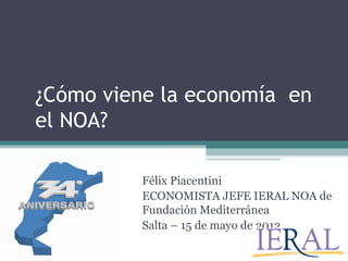 ¿Cómo viene la economía en
el NOA?

          Félix Piacentini
          ECONOMISTA JEFE IERAL NOA de
          Fundación Mediterránea
          Salta – 15 de mayo de 2012
 