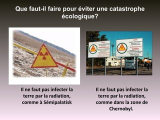 Que faut-il faire pour éviter une catastrophe
                 écologique?




 Il ne faut pas infecter la   Il ne faut pas infecter la
   terre par la radiation,      terre par la radiation,
  comme à Sémipalatisk        comme dans la zone de
                                     Chernobyl.
 