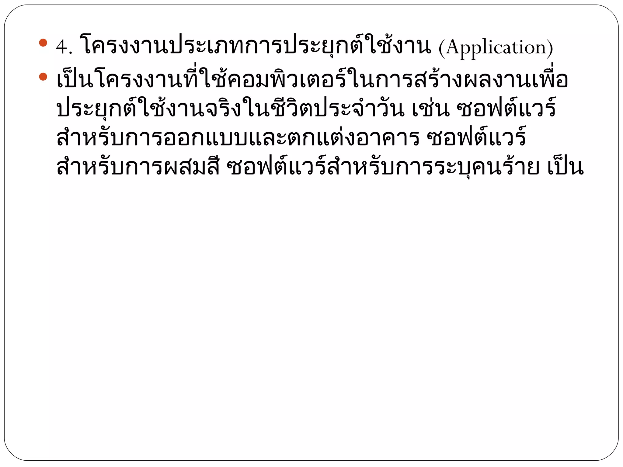  4. โครงงานประเภทการประยุกต์ใช้งาน (Application)
 เป็นโครงงานทีใช้คอมพิวเตอร์ในการสร้างผลงานเพือ
               ่                                  ่
 ประยุกต์ใช้งานจริงในชีวิตประจำาวัน เช่น ซอฟต์แวร์
 สำาหรับการออกแบบและตกแต่งอาคาร ซอฟต์แวร์
 สำาหรับการผสมสี ซอฟต์แวร์สำาหรับการระบุคนร้าย เป็น
 