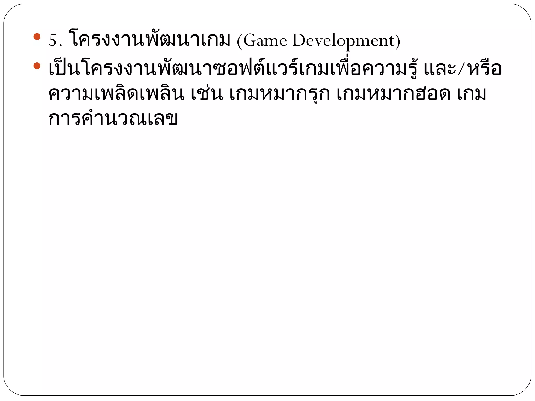  5. โครงงานพัฒนาเกม (Game Development)
 เป็นโครงงานพัฒนาซอฟต์แวร์เกมเพือความรู้ และ/หรือ
                                 ่
 ความเพลิดเพลิน เช่น เกมหมากรุก เกมหมากฮอด เกม
 การคำานวณเลข
 