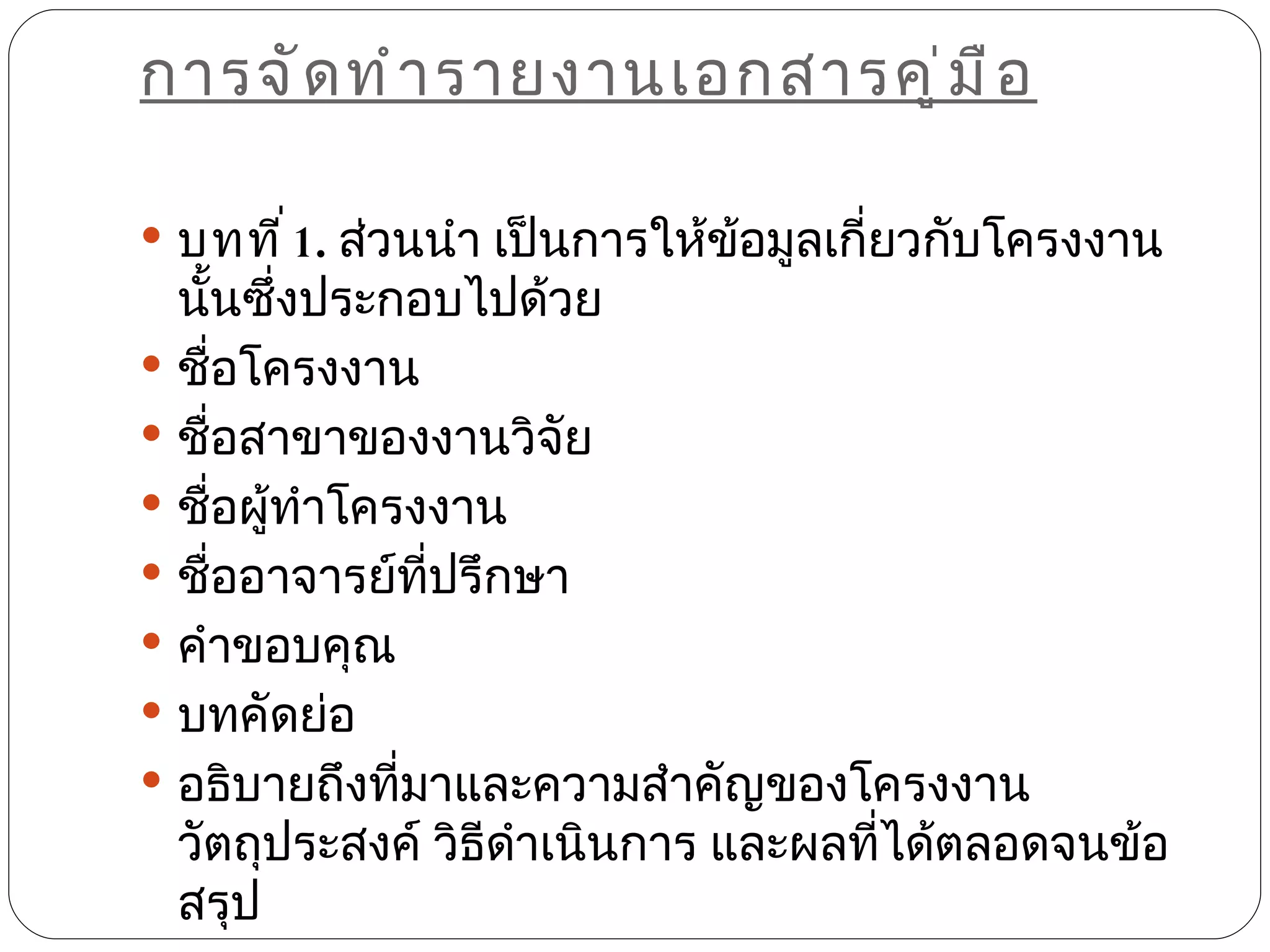การจั ด ทำ า รายงานเอกสารคู ่ ม ื อ

 บทที ่ 1. ส่วนนำา เป็นการให้ข้อมูลเกี่ยวกับโครงงาน
  นันซึงประกอบไปด้วย
    ้ ่
 ชื่อโครงงาน
 ชื่อสาขาของงานวิจัย
 ชื่อผู้ทำาโครงงาน
 ชื่ออาจารย์ทปรึกษา
                ี่
 คำาขอบคุณ
 บทคัดย่อ
 อธิบายถึงที่มาและความสำาคัญของโครงงาน
  วัตถุประสงค์ วิธีดำาเนินการ และผลทีได้ตลอดจนข้อ
                                     ่
  สรุป
 