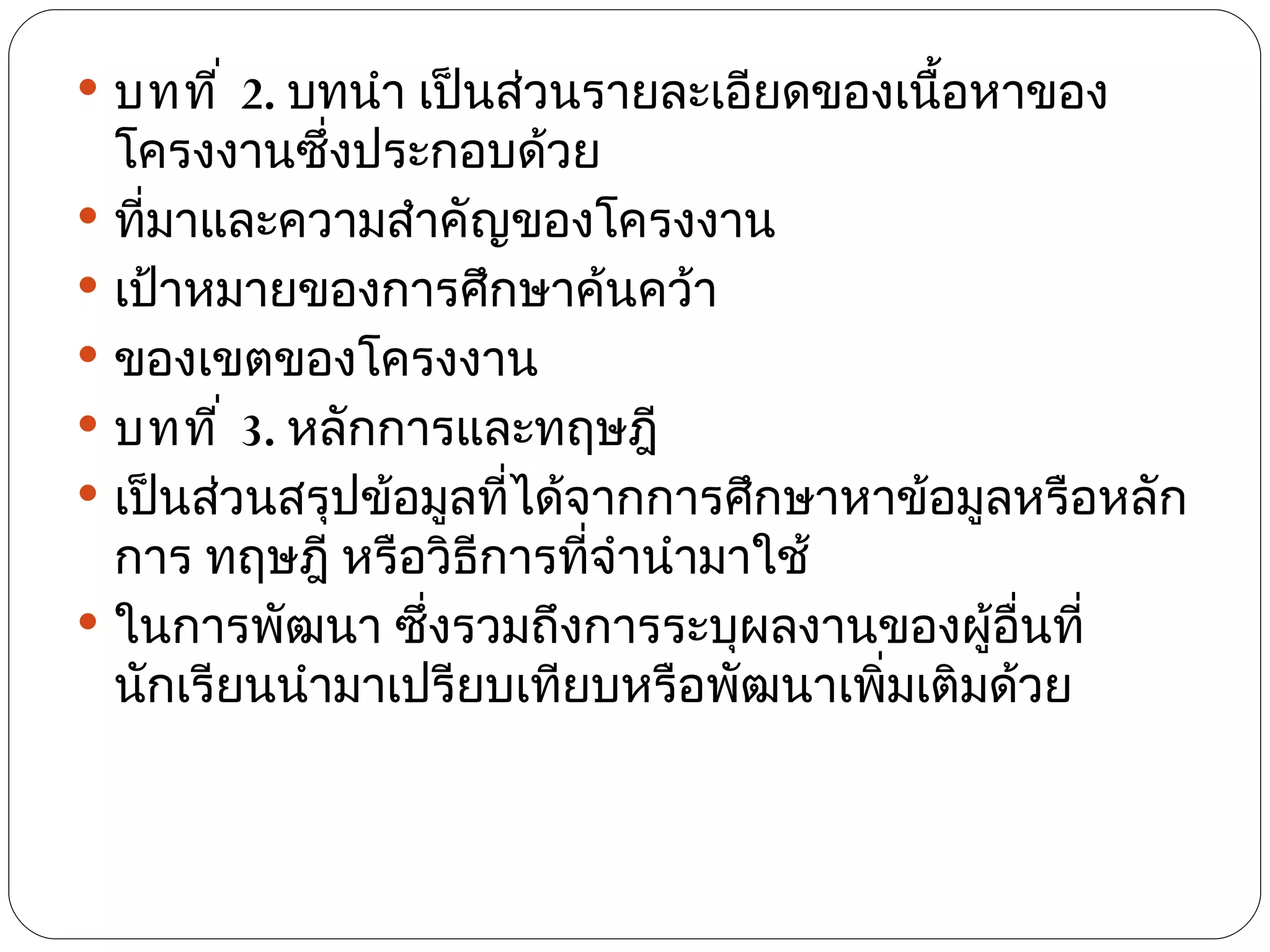 บทที ่ 2. บทนำา เป็นส่วนรายละเอียดของเนือหาของ
                                          ้
  โครงงานซึ่งประกอบด้วย
 ทีมาและความสำาคัญของโครงงาน
    ่
 เป้าหมายของการศึกษาค้นคว้า
 ของเขตของโครงงาน
 บทที ่ 3. หลักการและทฤษฎี
 เป็นส่วนสรุปข้อมูลทีได้จากการศึกษาหาข้อมูลหรือหลัก
                      ่
  การ ทฤษฎี หรือวิธีการทีจำานำามาใช้
                          ่
 ในการพัฒนา ซึ่งรวมถึงการระบุผลงานของผู้อื่นที่
  นักเรียนนำามาเปรียบเทียบหรือพัฒนาเพิมเติมด้วย
                                      ่
 