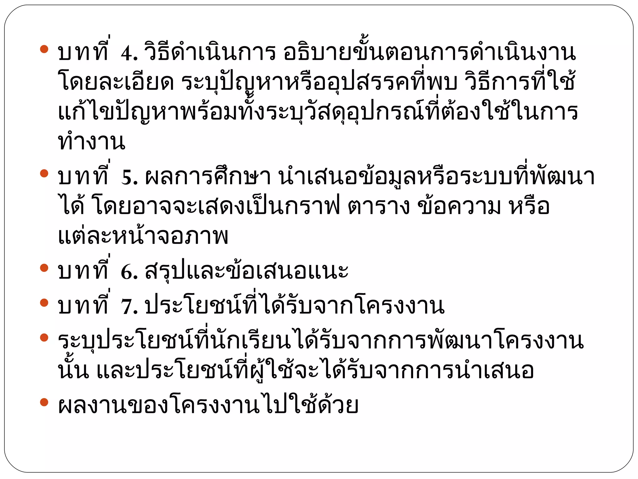  บทที ่ 4. วิธีดำาเนินการ อธิบายขั้นตอนการดำาเนินงาน
  โดยละเอียด ระบุปัญหาหรืออุปสรรคที่พบ วิธีการทีใช้
                                                 ่
  แก้ไขปัญหาพร้อมทังระบุวัสดุอุปกรณ์ทต้องใช้ในการ
                      ้                ี่
  ทำางาน
 บทที ่ 5. ผลการศึกษา นำาเสนอข้อมูลหรือระบบทีพัฒนา
                                               ่
  ได้ โดยอาจจะเสดงเป็นกราฟ ตาราง ข้อความ หรือ
  แต่ละหน้าจอภาพ
 บทที ่ 6. สรุปและข้อเสนอแนะ
 บทที ่ 7. ประโยชน์ทได้รับจากโครงงาน
                        ี่
 ระบุประโยชน์ที่นกเรียนได้รับจากการพัฒนาโครงงาน
                   ั
  นัน และประโยชน์ที่ผู้ใช้จะได้รับจากการนำาเสนอ
    ้
 ผลงานของโครงงานไปใช้ด้วย
 