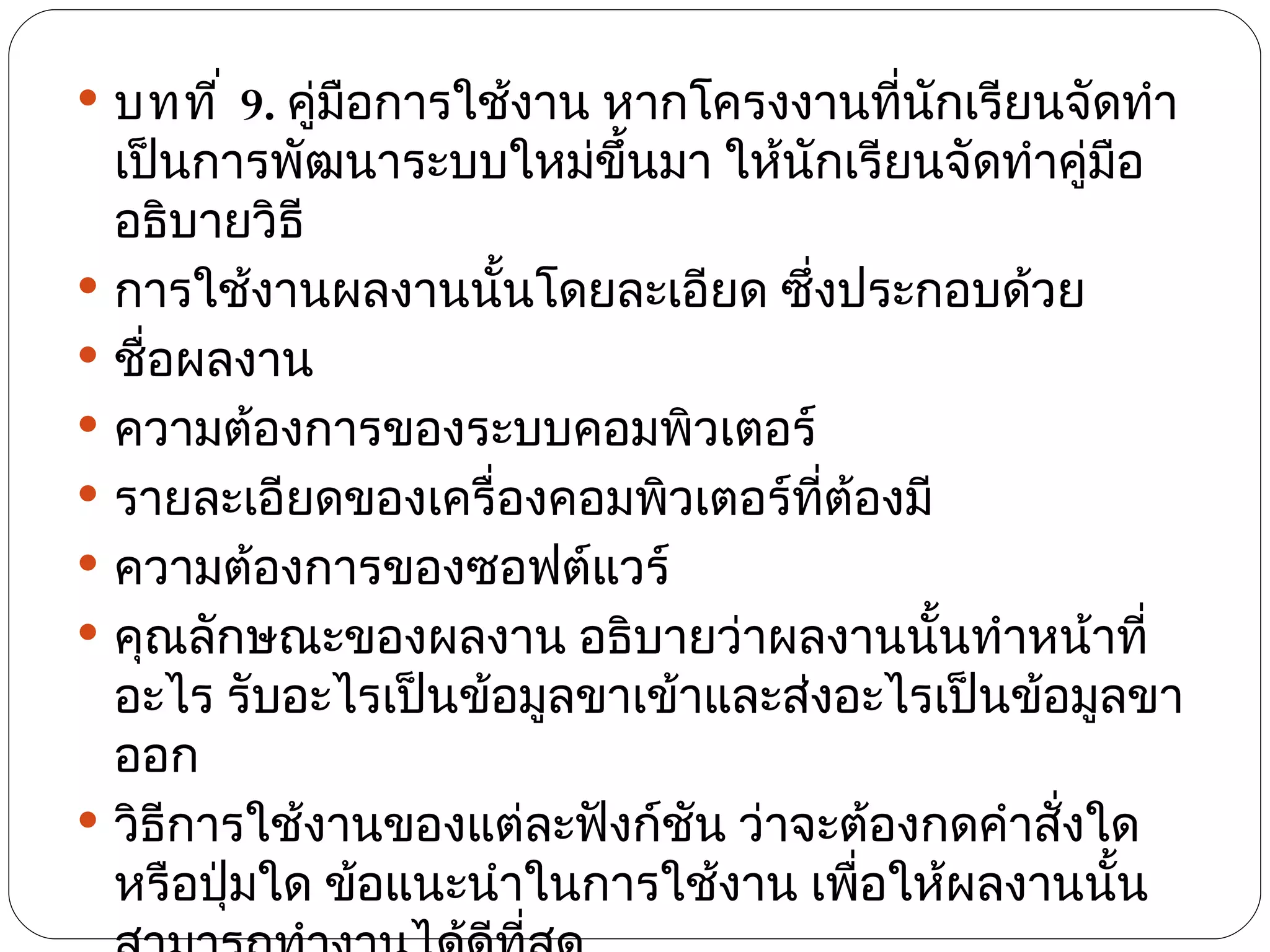  บทที ่ 9. คู่มือการใช้งาน หากโครงงานที่นกเรียนจัดทำา
                                          ั
  เป็นการพัฒนาระบบใหม่ขึ้นมา ให้นักเรียนจัดทำาคู่มอ ื
  อธิบายวิธี
 การใช้งานผลงานนันโดยละเอียด ซึงประกอบด้วย
                     ้             ่
 ชื่อผลงาน
 ความต้องการของระบบคอมพิวเตอร์
 รายละเอียดของเครื่องคอมพิวเตอร์ทต้องมี
                                     ี่
 ความต้องการของซอฟต์แวร์
 คุณลักษณะของผลงาน อธิบายว่าผลงานนันทำาหน้าที่
                                          ้
  อะไร รับอะไรเป็นข้อมูลขาเข้าและส่งอะไรเป็นข้อมูลขา
  ออก
 วิธีการใช้งานของแต่ละฟังก์ชน ว่าจะต้องกดคำาสั่งใด
                              ั
  หรือปุ่มใด ข้อแนะนำาในการใช้งาน เพือให้ผลงานนัน
                                        ่         ้
 