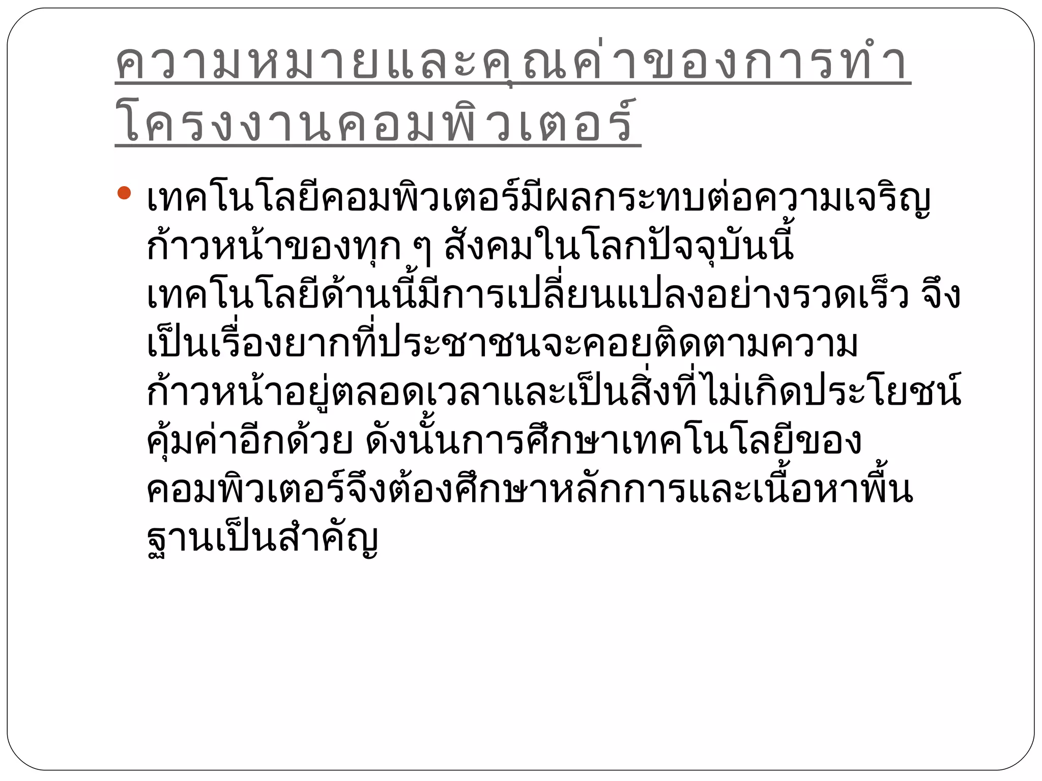 ความหมายและคุ ณ ค่ า ของการทำ า
โครงงานคอมพิ ว เตอร์
 เทคโนโลยีคอมพิวเตอร์มผลกระทบต่อความเจริญ
                       ี
 ก้าวหน้าของทุก ๆ สังคมในโลกปัจจุบันนี้
 เทคโนโลยีด้านนีมการเปลี่ยนแปลงอย่างรวดเร็ว จึง
                   ้ ี
 เป็นเรื่องยากทีประชาชนจะคอยติดตามความ
                 ่
 ก้าวหน้าอยูตลอดเวลาและเป็นสิ่งทีไม่เกิดประโยชน์
              ่                   ่
 คุ้มค่าอีกด้วย ดังนันการศึกษาเทคโนโลยีของ
                     ้
 คอมพิวเตอร์จึงต้องศึกษาหลักการและเนือหาพืน
                                       ้    ้
 ฐานเป็นสำาคัญ
 