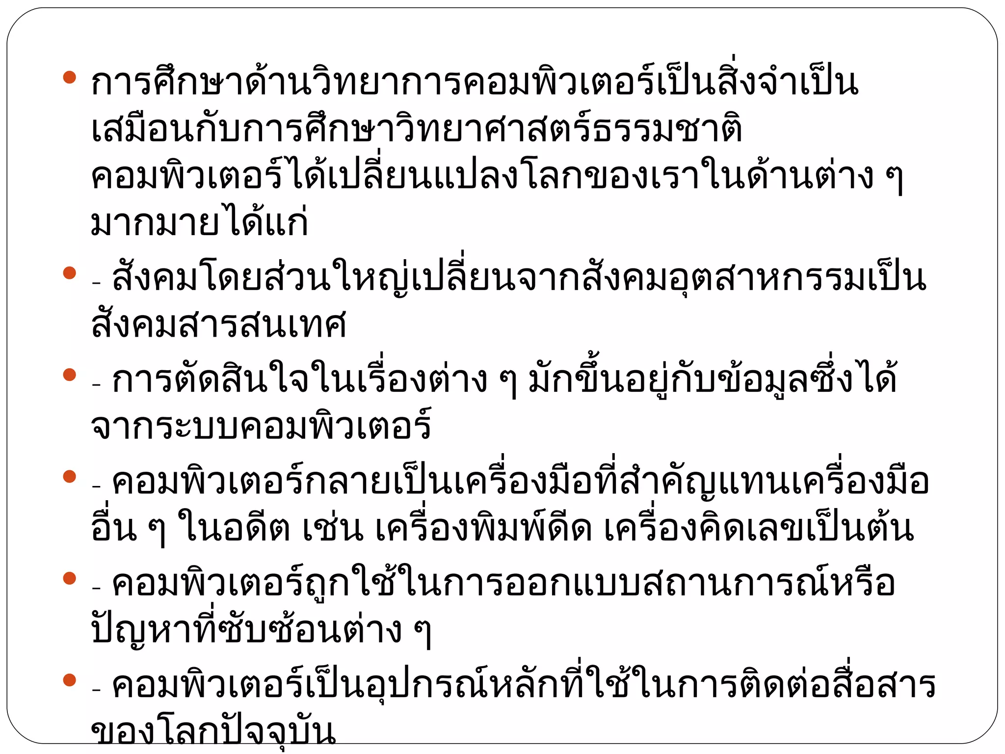  การศึกษาด้านวิทยาการคอมพิวเตอร์เป็นสิ่งจำาเป็น
  เสมือนกับการศึกษาวิทยาศาสตร์ธรรมชาติ
  คอมพิวเตอร์ได้เปลี่ยนแปลงโลกของเราในด้านต่าง ๆ
  มากมายได้แก่
 - สังคมโดยส่วนใหญ่เปลี่ยนจากสังคมอุตสาหกรรมเป็น
  สังคมสารสนเทศ
 - การตัดสินใจในเรื่องต่าง ๆ มักขึ้นอยู่กับข้อมูลซึงได้
                                                    ่
  จากระบบคอมพิวเตอร์
 - คอมพิวเตอร์กลายเป็นเครื่องมือทีสำาคัญแทนเครื่องมือ
                                      ่
  อื่น ๆ ในอดีต เช่น เครื่องพิมพ์ดีด เครื่องคิดเลขเป็นต้น
 - คอมพิวเตอร์ถูกใช้ในการออกแบบสถานการณ์หรือ
  ปัญหาทีซบซ้อนต่าง ๆ
           ่ ั
 - คอมพิวเตอร์เป็นอุปกรณ์หลักทีใช้ในการติดต่อสื่อสาร
                                    ่
  ของโลกปัจจุบัน
 
