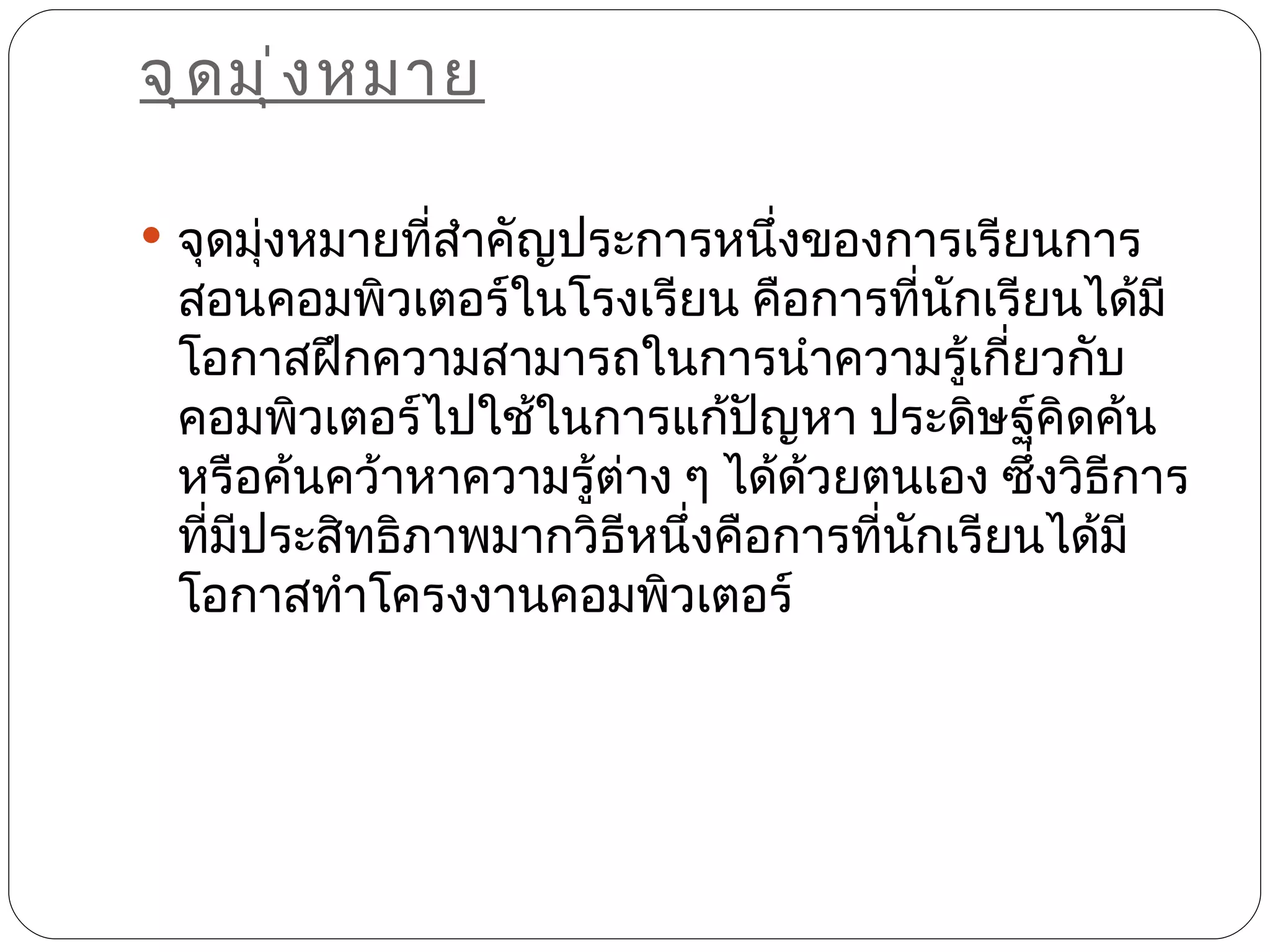 จุ ด มุ ่ ง หมาย

 จุดมุงหมายทีสำาคัญประการหนึ่งของการเรียนการ
       ่      ่
 สอนคอมพิวเตอร์ในโรงเรียน คือการทีนักเรียนได้มี
                                      ่
 โอกาสฝึกความสามารถในการนำาความรู้เกี่ยวกับ
 คอมพิวเตอร์ไปใช้ในการแก้ปัญหา ประดิษฐ์คิดค้น
 หรือค้นคว้าหาความรู้ต่าง ๆ ได้ด้วยตนเอง ซึ่งวิธีการ
 ทีมประสิทธิภาพมากวิธีหนึ่งคือการทีนักเรียนได้มี
   ่ ี                              ่
 โอกาสทำาโครงงานคอมพิวเตอร์
 