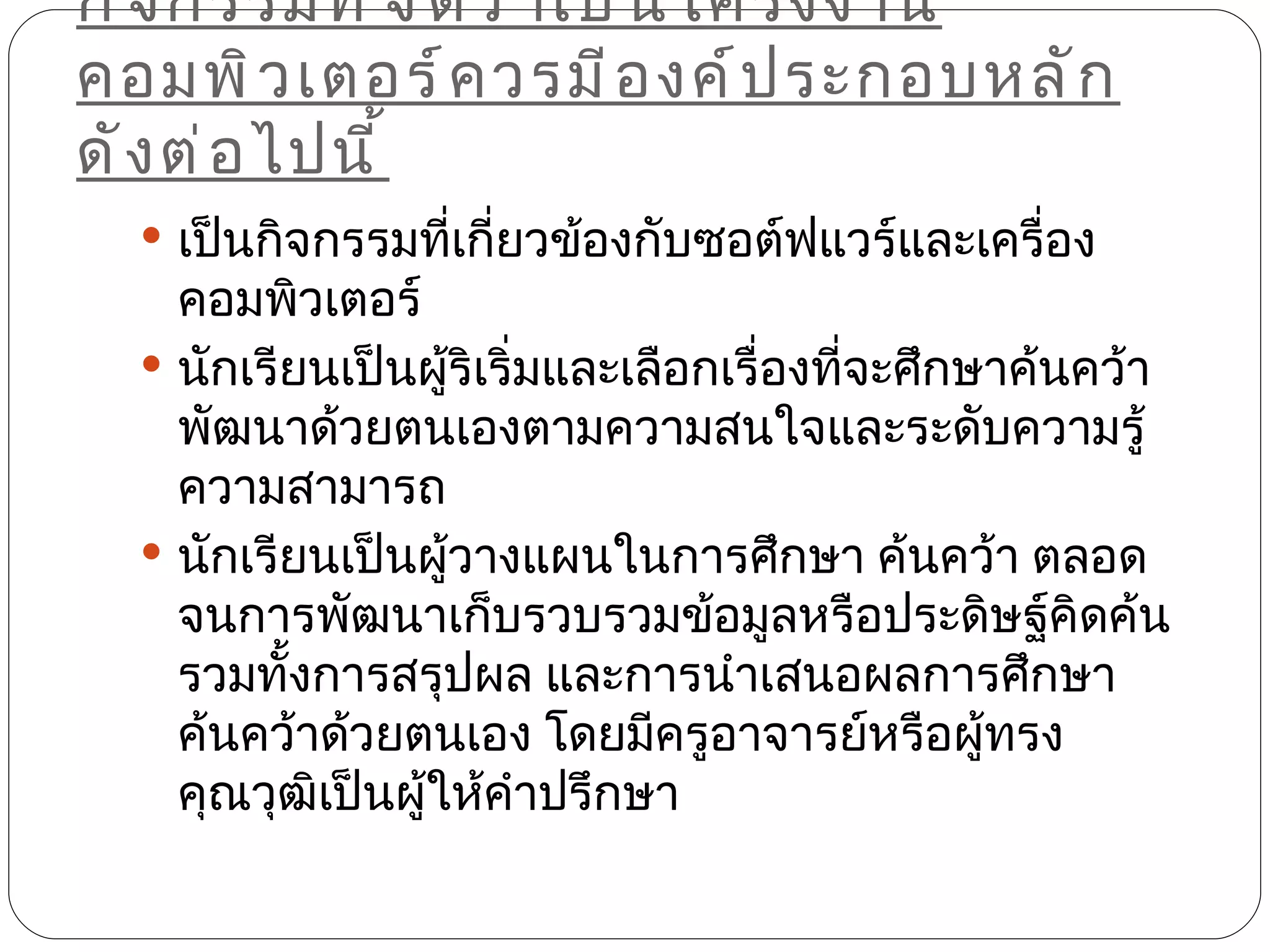 กิ จ กรรมที ่ จ ั ด ว่ า เป็ น โครงงาน
คอมพิ ว เตอร์ ค วรมี อ งค์ ป ระกอบหลั ก
ดั ง ต่ อ ไปนี ้
   เป็นกิจกรรมทีเกี่ยวข้องกับซอต์ฟแวร์และเครื่อง
                 ่
    คอมพิวเตอร์
   นักเรียนเป็นผู้ริเริ่มและเลือกเรื่องทีจะศึกษาค้นคว้า
                                          ่
    พัฒนาด้วยตนเองตามความสนใจและระดับความรู้
    ความสามารถ
   นักเรียนเป็นผู้วางแผนในการศึกษา ค้นคว้า ตลอด
    จนการพัฒนาเก็บรวบรวมข้อมูลหรือประดิษฐ์คิดค้น
    รวมทั้งการสรุปผล และการนำาเสนอผลการศึกษา
    ค้นคว้าด้วยตนเอง โดยมีครูอาจารย์หรือผู้ทรง
    คุณวุฒิเป็นผู้ให้คำาปรึกษา
 