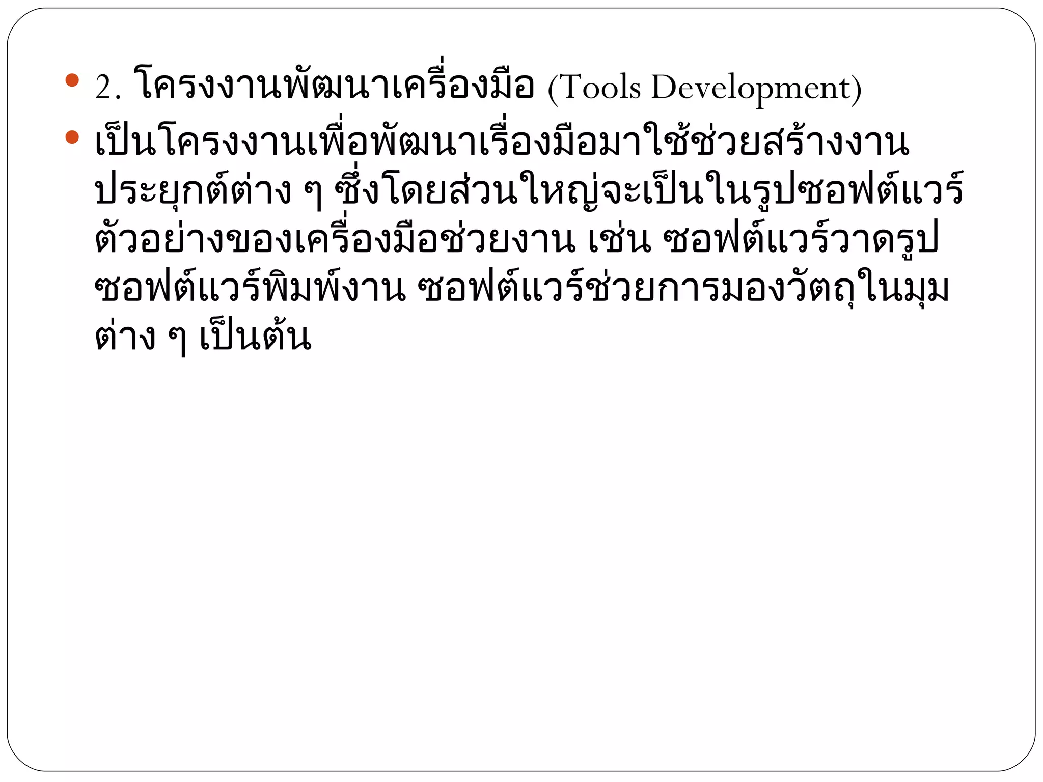  2. โครงงานพัฒนาเครื่องมือ (Tools Development)
 เป็นโครงงานเพื่อพัฒนาเรื่องมือมาใช้ช่วยสร้างงาน
 ประยุกต์ต่าง ๆ ซึ่งโดยส่วนใหญ่จะเป็นในรูปซอฟต์แวร์
 ตัวอย่างของเครื่องมือช่วยงาน เช่น ซอฟต์แวร์วาดรูป
 ซอฟต์แวร์พมพ์งาน ซอฟต์แวร์ช่วยการมองวัตถุในมุม
              ิ
 ต่าง ๆ เป็นต้น
 