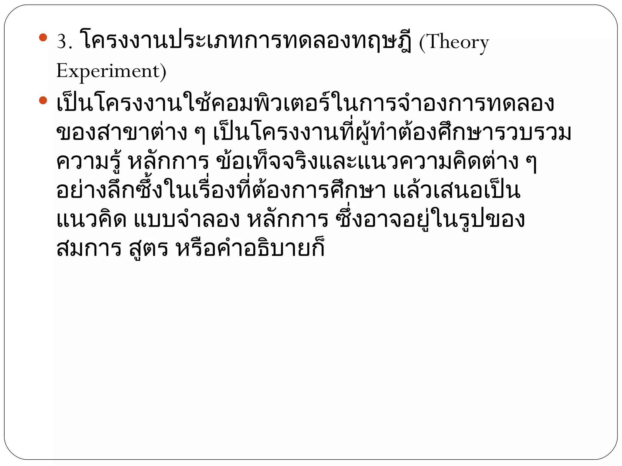  3. โครงงานประเภทการทดลองทฤษฎี (Theory
  Experiment)
 เป็นโครงงานใช้คอมพิวเตอร์ในการจำาองการทดลอง
  ของสาขาต่าง ๆ เป็นโครงงานทีผู้ทำาต้องศึกษารวบรวม
                                   ่
  ความรู้ หลักการ ข้อเท็จจริงและแนวความคิดต่าง ๆ
  อย่างลึกซึ้งในเรื่องที่ต้องการศึกษา แล้วเสนอเป็น
  แนวคิด แบบจำาลอง หลักการ ซึ่งอาจอยูในรูปของ
                                          ่
  สมการ สูตร หรือคำาอธิบายก็
 