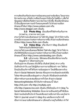 ความคิดเห็นหรือประสบการณ์ของตนเองผ่านข้อเขียน โดยอาจจะ
มีภาพประกอบ หรือมีการเชื่อมโยงออกไปยังเว็บไซต์อื่น ๆ เพื่อให้
ข้อมูลดูน่าเชื่อถือหรือมีความน่าสนใจมากยิ่งขึ้น ซึ่งบล็อกลักษณะ
นี้ เป็นบล็อกตามความเข้าใจของบุคคลทั่วไป ตัวอย่างบล็อก
ลักษณะนี้ได้แก่ http://www.exteen.com หรือ
http://www.blogger.com เป็นต้น
              3.3 Photo Blog เป็นบล็อกที่ใช้สำาหรับเก็บภาพ
        (ภาพถ่าย, ภาพวาด ฯลฯ) และ
สามารถใส่รายละเอียดของภาพ ใส่คำาค้น (tag) ได้ ทำาให้การเก็บ
ภาพเป็นระบบและง่ายต่อการค้นหามากขึ้น ตัวอย่างบล็อกลักษณะ
นี้ได้แก่ http://www.flickr.com เป็นต้น
              3.4 Video Blog หรือ เรียกว่า Vlog เป็นบล็อกที่
        ใช้สำาหรับเก็บวีดิทัศน์ส่วนตัว
สามารถใส่รายละเอียดของวีดิทศน์ ใส่คำาค้น (tag) ได้ ทำาให้การ
                                   ั
เก็บวีดิทัศน์เป็นระบบและง่ายต่อการค้นหามากขึ้น ตัวอย่างบล็อก
ลักษณะนี้ได้แก่ http://www.aolvideoblog.com เป็นต้น
              3.5 บล็ อ กผสม มีลักษณะเป็นบล็อกที่สามารถเก็บ
        ข้อมูลต่าง ๆ ได้หลายประเภท
ทั้งเก็บรูปภาพ เก็บเพลง เก็บวีดิโอ เก็บลิงค์ (link) ต่าง ๆ หรือ
บันทึกประจำาวัน และใส่ปฏิทินรายการงานที่ต้องทำา ฯลฯ ได้ด้วย
ปัจจุบันเป็นบริการที่ได้รับความนิยมสูงมาก โดยมีชื่อเฉพาะด้วย
เรียกว่า Social Network Service ซึ่งนอกจากจะมีจุดประสงค์เพื่อ
ให้สมาชิกแลกเปลี่ยนข้อมูลต่าง ๆ กันแล้ว ก็ยังมีจุดประสงค์หลัก
เพื่อการค้นหาและสะสมเพื่อนจากทั่วโลก ตัวอย่าง Social
NetworkingWebsites ซึ่งให้บริการลักษณะนี้ ได้แก่
http://hi5.com หรือ http://multiply.com
หรือ http://spaces.live.com เป็นต้น (ซึ่งปัจจุบัน คำาว่า blog ใน
Social Networking Websites นั้นจะกลายเป็นแค่ส่วนที่ใช้เขียน
ข้อความเช่นบันทึกประจำาวันแต่เพียงอย่างเดียวเท่านั้น และยังอาจ
ใช้คำาว่า journal แทนคำาว่า blog ด้วย แต่เนื่องจากบริการนี้
เป็นการรวมเอาบล็อกลักษณะต่าง ๆที่เคยมี มาอยู่ในที่เดียว ทำาให้
 