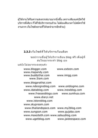 ผู้ใช้งานได้รับความสะดวกสบายมากยิ่งขึ้น เพราะเพียงแค่เปิดใช้
บริการที่เดียว ก็ได้ใช้บริการครบถ้วน ไม่ตองเสียเวลาไปสมัครใช้
                                         ้
งานจาก เว็บไซต์หลายที่ให้จดจำายากอีกด้วย)




      2.3.3 เว็ บ ไซต์ ท ี ่ ใ ห้ บ ริ ก ารเว็ บ บล็ อ ก

             ขอนำา รายชื่ อผู้ ให้ บ ริ ก ารเขี ย น blog ฟรี เพื่ อผู้ ที่
                  สนใจอยากจะทำา blog เอง
แต่ ยั ง ไม่ อ ยากจะลงทุ น ค่ ะ
      www.blogger.com                      www.exteen.com
      www.mapandy.com
      www.buddythai.com                     www.imigg.com
         www.5iam.com
      www.blogprathai.com
       www.ndesignsblog.com www.onblogme.com
      www.idatablog.com     www.inewblog.com
        www.freeseoblogs.com www.sumhua.com
             www.diaryi.net
       www.istoreblog.com
      www.skypream.com
      www.thailandspace.com www.my2blog.com
      www.sungson.com       www.gujaba.com
      www.maxsiteth.com www.sabuyblog.com
       www.ugetblog.com     www.jaideespace.com
 