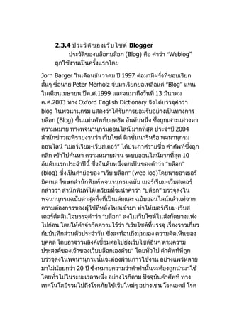 2.3.4 ประวั ต ิ ข องเว็ บ ไซต์ Blogger
          ประวัติของบล็อกบล็อก (Blog) คือ คำาว่า “Weblog”
     ถูกใช้งานเป็นครั้งแรกโดย

Jorn Barger ในเดือนธันวาคม ปี 1997 ต่อมามีฝรั่งที่ชอบเรียก
สั้นๆ ชือนาย Peter Merholz จับมาเรียกย่อเหลือแต่ “Blog” แทน
        ่
ในเดือนเมษายน ปีค.ศ.1999 และจนมาถึงวันที่ 13 มีนาคม
ค.ศ.2003 ทาง Oxford English Dictionary จึงได้บรรจุคำาว่า
blog ในพจนานุกรม แสดงว่าได้รับการยอมรับอย่างเป็นทางการ
บล็อก (Blog) ขึนแท่นศัพท์ยอดฮิต อันดับหนึ่ง ซึ่งถูกเสาะแสวงหา
                ้
ความหมาย ทางพจนานุกรมออนไลน์ มากที่สุด ประจำาปี 2004
สำานักข่าวเอพีรายงานว่า เว็บไซต์ ดิกชั่นนารีหรือ พจนานุกรม
ออนไลน์ “เมอร์เรียม-เว็บสเตอร์” ได้ประกาศรายชื่อ คำาศัพท์ซึ่งถูก
คลิก เข้าไปค้นหา ความหมายผ่าน ระบบออนไลน์มากที่สุด 10
อันดับแรกประจำาปีนี้ ซึ่งอันดับหนึ่งตกเป็นของคำาว่า “บล็อก”
(blog) ซึ่งเป็นคำาย่อของ “เว็บ บล็อก” (web log)โดยนายอาเธอร์
บิคเนล โฆษกสำานักพิมพ์พจนานุกรมฉบับ เมอร์เรียม-เว็บสเตอร์
กล่าวว่า สำานักพิมพ์ได้เตรียมที่จะนำาคำาว่า “บล็อก” บรรจุลงใน
พจนานุกรมฉบับล่าสุดทั้งที่เป็นเล่มและ ฉบับออนไลน์แล้วแต่จาก
ความต้องการของผู้ใช้ที่หลั่งไหลเข้ามา ทำาให้เมอร์เรียม-เว็บส
เตอร์ตัดสินใจบรรจุคำาว่า “บล็อก” ลงในเว็บไซต์ในสังกัดบางแห่ง
ไปก่อน โดยให้คำาจำากัดความไว้ว่า “เว็บไซต์ที่บรรจุ เรื่องราวเกี่ยว
กับบันทึกส่วนตัวประจำาวัน ซึ่งสะท้อนถึงมุมมอง ความคิดเห็นของ
บุคคล โดยอาจรวมลิงค์เชื่อมต่อไปยังเว็บไซต์อื่นๆ ตามความ
ประสงค์ของเจ้าของเว็บบล็อกเองด้วย” โดยทั่วไป คำาศัพท์ที่ถูก
บรรจุลงในพจนานุกรมนั้นจะต้องผ่านการใช้งาน อย่างแพร่หลาย
มาไม่น้อยกว่า 20 ปี ซึ่งหมายความว่าคำาคำานั้นจะต้องถูกนำามาใช้
โดยทั่วไปในระยะเวลาหนึ่ง อย่างไรก็ตาม ปัจจุบันคำาศัพท์ ทาง
เทคโนโลยีรวมไปถึงโรคภัยไข้เจ็บใหม่ๆ อย่างเช่น โรคเอดส์ โรค
 