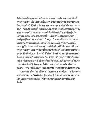 ไข้หวัดซาร์ส ถูกบรรจุลงในพจนานุกรมภายในระยะเวลาอันสั้น
คำาว่า “บล็อก” เริ่มใช้เป็นครั้งแรกๆผ่านทางหน้าหนังสือพิมพ์และ
นิตยสารเมื่อปี 2542 แต่ผู้รวบรวมพจนานุกรมตั้งข้อสังเกตว่าการ
รณรงค์หาเสียงเลือกตั้งประธานาธิบดีสหรัฐฯ และการประชุมใหญ่
ของ พรรคเดโมแครตและพรรครีพับลิกันเพื่อรับรองชื่อ ผู้สมัคร
เข้าชิงตำาแหน่งประธานาธิบดีที่ผ่านมา ทำาให้ประชาชนชาว
สหรัฐฯ ผู้ติดตามข่าวสารส่วนใหญ่สนใจ และต้องการทราบความ
หมายที่แท้จริงของคำาดังกล่าว โดยเฉพาะเมื่อคำาศัพท์เหล่านั้น
ปรากฏเป็นข่าวพาดหัวตามหน้าหนังสือพิมพ์ทั่วไปนอกเหนือจาก
คำาว่า “บล็อก” แล้ว คำาศัพท์ที่ติดอันดับถูกเข้าไปค้นหาความหมาย
สูงสุด 10 อันดับแรกประจำาปีนี้ได้แก่ “อินคัมเบนท์” (incumbent)
ซึ่งหมายถึงผู้อยู่ในตำาแหน่ง, “อิเล็กทอรัล” (electoral) หรือคณะ
ผู้เลือกตั้งขณะที่บางคำาเป็นคำาศัพท์ที่เกี่ยวเนื่องกับสงครามในอิรัก
เช่น “สตอร์มส” (stroms) ซึ่งมีความหมายว่ าการโจมตีอย่าง
รุนแรง, “อิน-เซอร์เจ้นท์” (insurgent) หรือกองกำาลังฝ่ายต่อต้าน
การปกครอง อิรัก, “เฮอร์ริเคน” (hurri- cane) ซึ่งหมาย ถึงผลกระ
ทบอย่างรุนแรง, “เพโลตัน” (peloton) ที่แปลว่ากองทหารขนาด
เล็ก และซิคาด้า (cicada) ซึ่งความหมายตามรูปศัพท์ แปลว่า
จักจั่น
 