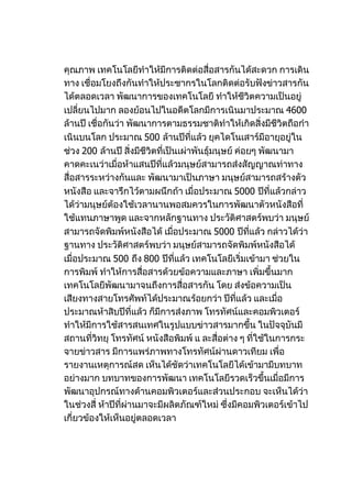 คุณภาพ เทคโนโลยีทำาให้มีการติดต่อสื่อสารกันได้สะดวก การเดิน
ทาง เชื่อมโยงถึงกันทำาให้ประชากรในโลกติดต่อรับฟังข่าวสารกัน
ได้ตลอดเวลา พัฒนาการของเทคโนโลยี ทำาให้ชีวิตความเป็นอยู่
เปลี่ยนไปมาก ลองย้อนไปในอดีตโลกมีการเนินมาประมาณ 4600
ล้านปี เชื่อกันว่า พัฒนาการตามธรรมชาติทำาให้เกิดสิ่งมีชีวิตถือกำา
เนินบนโลก ประมาณ 500 ล้านปีที่แล้ว ยุคไดโนเสาร์มีอายุอยู่ใน
ช่วง 200 ล้านปี สิ่งมีชีวิตที่เป็นเผ่าพันธุ์มนุษย์ ค่อยๆ พัฒนามา
คาดคะเนว่าเมื่อห้าแสนปีที่แล้วมนุษย์สามารถส่งสัญญาณท่าทาง
สื่อสารระหว่างกันและ พัฒนามาเป็นภาษา มนุษย์สามารถสร้างตัว
หนังสือ และจารึกไว้ตามผนึกถ้า เมื่อประมาณ 5000 ปีที่แล้วกล่าว
ได้ว่ามนุษย์ต้องใช้เวลานานพอสมควรในการพัฒนาตัวหนังสือที่
ใช้แทนภาษาพูด และจากหลักฐานทาง ประวัติศาสตร์พบว่า มนุษย์
สามารถจัดพิมพ์หนังสือได้ เมือประมาณ 5000 ปีที่แล้ว กล่าวได้ว่า
                                 ่
ฐานทาง ประวัติศาสตร์พบว่า มนุษย์สามารถจัดพิมพ์หนังสือได้
เมื่อประมาณ 500 ถึง 800 ปีที่แล้ว เทคโนโลยีเริ่มเข้ามา ช่วยใน
การพิมพ์ ทำาให้การสื่อสารด้วยข้อความและภาษา เพิ่มขึ้นมาก
เทคโนโลยีพัฒนามาจนถึงการสื่อสารกัน โดย ส่งข้อความเป็น
เสียงทางสายโทรศัพท์ได้ประมาณร้อยกว่า ปีที่แล้ว และเมื่อ
ประมาณห้าสิบปีที่แล้ว ก็มีการส่งภาพ โทรทัศน์และคอมพิวเตอร์
ทำาให้มีการใช้สารสนเทศในรูปแบบข่าวสารมากขึ้น ในปัจจุบันมี
สถานที่วิทยุ โทรทัศน์ หนังสือพิมพ์ แ ละสื่อต่าง ๆ ที่ใช้ในการกระ
จายข่าวสาร มีการแพร่ภาพทางโทรทัศน์ผ่านดาวเทียม เพื่อ
รายงานเหตุการณ์สด เห็นได้ชัดว่าเทคโนโลยีได้เข้ามามีบทบาท
อย่างมาก บทบาทของการพัฒนา เทคโนโลยีรวดเร็วขึ้นเมื่อมีการ
พัฒนาอุปกรณ์ทางด้านคอมพิวเตอร์และส่วนประกอบ จะเห็นได้ว่า
ในช่วงสี่ ห้าปีที่ผ่านมาจะมีผลิตภัณฑ์ใหม่ ซึ่งมีคอมพิวเตอร์เข้าไป
เกี่ยวข้องให้เห็นอยู่ตลอดเวลา
 
