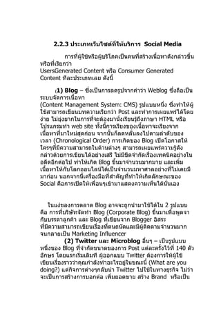 2.2.3 ประเภทเว็บไซต์ที่ให้บริการ Social Media

            การที่ผู้ใช้หรือผู้บริโภคเป็นคนที่สร้างเนื้อหาดังกล่าวขึ้น
หรือที่เรียกว่า
UsersGenerated Content หรือ Consumer Generated
Content ทีละประเภทเลย ดังนี้

      (1)    Blog – ซึ่งเป็นการลดรูปจากคำาว่า Weblog ซึ่งถือเป็น
ระบบจัดการเนื้อหา
(Content Management System: CMS) รูปแบบหนึ่ง ซึ่งทำาให้ผู้
ใช้สามารถเขียนบทความเรียกว่า Post และทำาการเผยแพร่ได้โดย
ง่าย ไม่ยงยากในการที่จะต้องมานั่งเรียนรูถึงภาษา HTML หรือ
          ุ่                             ้
โปรแกรมทำา web site ทังนี้การเรียงของเนื้อหาจะเรียงจาก
                           ้
เนื้อหาที่มาใหม่สุดก่อน จากนั้นก็ลดหลั่นลงไปตามลำาดับของ
เวลา (Chronological Order) การเกิดของ Blog เปิดโอกาสให้
ใครๆที่มีความสามารถในด้านต่างๆ สามารถเผยแพร่ความรู้ดัง
กล่าวด้วยการเขียนได้อย่างเสรี ไม่มีขีดจำากัดเรื่องเทคนิคอย่างใน
อดีตอีกต่อไป ทำาให้เกิด Blog ขึ้นมาจำานวนมากมาย และเพิ่ม
เนื้อหาให้กับโลกออนไลน์ได้เป็นจำานวนมหาศาลอย่างทีไม่เคยมี
                                                       ่
มาก่อน นอกจากนี้เครื่องมือที่สำาคัญทีทำาให้เกิดลักษณะของ
                                     ่
Social คือการเปิดให้เพื่อนๆเข้ามาแสดงความเห็นได้นั่นเอง


    ในแง่ของการตลาด Blog อาจจะถูกนำามาใช้ได้ใน 2 รูปแบบ
คือ การที่บริษัทจัดทำา Blog (Corporate Blog) ขึ้นมาเพื่อพูดจา
กับบรรดาลูกค้า และ Blog ทีเขียนจาก Blogger อิสระ
                             ่
ที่มีความสามารถเขียนเรื่องที่ตนถนัดและมีผู้ติดตามจำานวนมาก
จนกลายเป็น Marketing Influencer
           (2) Twitter และ Microblog อื่นๆ – เป็นรูปแบบ
หนึ่งของ Blog ทีจำากัดขนาดของการ Post แต่ละครั้งไว้ที่ 140 ตัว
                  ่
อักษร โดยแรกเริ่มเดิมที ผู้ออกแบบ Twitter ต้องการให้ผู้ใช้
เขียนเรื่องราวว่าคุณกำาลังทำาอะไรอยูในขณะนี้ (What are you
                                    ่
doing?) แต่กิจการต่างๆกลับนำา Twitter ไปใช้ในทางธุรกิจ ไม่ว่า
จะเป็นการสร้างการบอกต่อ เพิ่มยอดขาย สร้าง Brand หรือเป็น
 