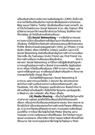 เครื่องมือสำาหรับการบริหารความสัมพันธ์ลูกค้า (CRM) ทั้งนี้เรายัง
สามารถใช้เป็นเครื่องมือในการประชาสัมพันธ์บทความใหม่ๆบน
Blog ของเราได้ด้วย Twitter นั้นเป็นนิยมขึ้นมากอย่างรวดเร็ว จน
ทำาให้เว็บไซต์ประเภท Social Network ต่างๆ เพิ่ม Feature ทีให้ ่
ผู้ใช้สามารถบอกได้ว่าตอนนี้กำาลังทำาอะไรกันอยู่ นั้นก็คือการนำา
Microblog เข้าไปเป็นส่วนหนึ่งด้วยนั้นเอง
             (3) Social Networking – จากชื่อก็สามารถแปล
ความหมายได้วาเป็นเครือข่ายที่เชื่อมโยงเรากับเพื่อนๆจนกลาย
                  ่
เป็นสังคม ทั้งนี้ผใช้จะเริ่มต้นสร้างตัวตนของตนเองขึ้นในส่วนของ
                    ู้
Profile ซึ่งประกกอบด้วยข้อมูลส่วนตัว (Info) รูป (Photo) การจด
บันทึก (Note) หรือการใส่วิดีโอ (Video) และอื่นๆ นอกจากนี้
Social Networking ยังมีเครื่องมือสำาคัญในการสร้างจำานวนเพื่อน
ให้มากขึ้น คือ ในส่วนของ Invite Friend และ Find Friend รวม
ถึงการสร้างเพื่อนจากเพื่อนของเพื่อนอีกด้วย                นักการ
ตลาดนำา Social Networking มาใช้ในการมีปฏิสัมพันธ์กับลูกค้า
อาจจะอยูในรูปของการสร้าง Brand ผ่านเกมส์หรือ Application
           ่
ต่างๆ หรืออาจใช้เป็นเครื่องมือของ CRM ผ่านทาง Pages และ
นอกจากนี้ตัวลูกค้าเอง หากชื่นชอบในสินค้าหรือบริการ ก็สามารถ
ร่วมกลุ่มกันจัดตั้ง Group ขึ้นมาได้
              เว็บไซต์ทมีลักษณะของ Social Networking มี
                       ี่
มากมาย แต่อาจจะแบ่งได้เป็น 2 ประเภท คือ ประเภทแรกจะ
สนใจในการสร้างเครือข่ายระหว่างเพื่อนๆหรือครอบครัว เช่น
Facebook, Hi5 หรือ Myspace และอีกประเภท คือสนใจในการ
สร้างเครือข่ายในเชิงธุรกิจ ทีเปิดให้ใส่ Resume และข้อมูลเชิง
                               ่
อาชีพต่างๆ เช่น Linkedin หรือ Plaxo เป็นต้น
              (4) Media Sharing – เป็นเว็บไซต์ที่เปิดโอกาสให้
เราสามารถ upload รูปหรือวิดีโอเพื่อแบ่งปันให้กับครอบครัว
เพื่อนๆ หรือแม้กระทั่งเพื่อเผยแพร่ต่อสาธารณชน นักการตลาด ณ
ปัจจุบันไม่จำาเป็นจะต้องทุ่มทุนในการสร้างหนังโฆษณาที่มีต้นทุน
สูง เราอาจจะใช้กล้องดิจิตอลราคาถูกๆ ถ่ายทอดความคิดเป็นรูป
แบบวิดีโอ จากนั้นนำาขึ้นไปสู่เว็บไซต์ Media Sharing อย่าง
Youtube หากความคิดของเราเป็นที่ชื่นชอบ ก็ทำาให้เกิดการบอก
ต่ออย่างแพร่หลาย หรือกรณีหากกิจการคุณขายสินค้าที่เน้นดีไซน์
ที่สวยงาม ก็อาจจะถ่ายรูปแล้วนำาขึ้นไปสู่เว็บไซต์อย่าง Flickr
 