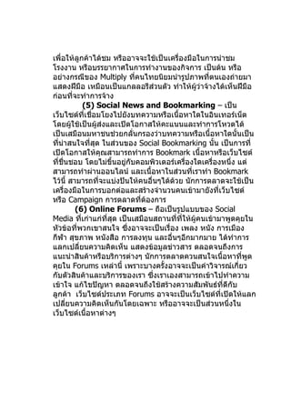 เพื่อให้ลูกค้าได้ชม หรืออาจจะใช้เป็นเครื่องมือในการนำาชม
โรงงาน หรือบรรยากาศในการทำางานของกิจการ เป็นต้น หรือ
อย่างกรณีของ Multiply ที่คนไทยนิยมนำารูปภาพที่ตนเองถ่ายมา
แสดงฝีมือ เหมือนเป็นแกลลอรีส่วนตัว ทำาให้ผู้ว่าจ้างได้เห็นฝีมือ
ก่อนที่จะทำาการจ้าง
             (5) Social News and Bookmarking – เป็น
เว็บไซต์ที่เชื่อมโยงไปยังบทความหรือเนื้อหาใดในอินเทอร์เน็ต
โดยผู้ใช้เป็นผู้ส่งและเปิดโอกาสให้คะแนนและทำาการโหวตได้
เป็นเสมือนมหาชนช่วยกลั่นกรองว่าบทความหรือเนื้อหาใดนั้นเป็น
ที่นาสนใจที่สุด ในส่วนของ Social Bookmarking นั้น เป็นการที่
    ่
เปิดโอกาสให้คุณสามารถทำาการ Bookmark เนื้อหาหรือเว็บไซต์
ที่ชื่นชอบ โดยไม่ขึ้นอยู่กับคอมพิวเตอร์เครื่องใดเครื่องหนึ่ง แต่
สามารถทำาผ่านออนไลน์ และเนื้อหาในส่วนที่เราทำา Bookmark
ไว้นี้ สามารถที่จะแบ่งปันให้คนอื่นๆได้ด้วย นักการตลาดจะใช้เป็น
เครื่องมือในการบอกต่อและสร้างจำานวนคนเข้ามายังที่เว็บไซต์
หรือ Campaign การตลาดที่ต้องการ
         (6) Online Forums – ถือเป็นรูปแบบของ Social
Media ทีเก่าแก่ที่สุด เป็นเสมือนสถานที่ที่ให้ผู้คนเข้ามาพูดคุยใน
           ่
หัวข้อที่พวกเขาสนใจ ซึงอาจจะเป็นเรื่อง เพลง หนัง การเมือง
                         ่
กีฬา สุขภาพ หนังสือ การลงทุน และอื่นๆอีกมากมาย ได้ทำาการ
แลกเปลี่ยนความคิดเห็น แสดงข้อมูลข่าวสาร ตลอดจนถึงการ
แนะนำาสินค้าหรือบริการต่างๆ นักการตลาดควนสนใจเนื้อหาที่พูด
คุยใน Forums เหล่านี้ เพราะบางครั้งอาจจะเป็นคำาวิจารณ์เกี่ยว
กับตัวสินค้าและบริการของเรา ซึ่งเราเองสามารถเข้าไปทำาความ
เข้าใจ แก้ไขปัญหา ตลอดจนถึงใช้สร้างความสัมพันธ์ที่ดีกับ
ลูกค้า เว็บไซต์ประเภท Forums อาจจะเป็นเว็บไซต์ที่เปิดให้แลก
เปลียนความคิดเห็นกันโดยเฉพาะ หรืออาจจะเป็นส่วนหนึ่งใน
      ่
เว็บไซต์เนื้อหาต่างๆ
 