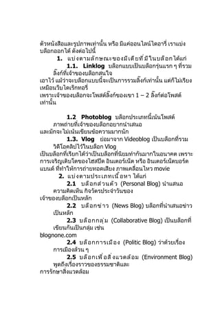 ตัวหนังสือและรูปภาพเท่านั้น หรือ มีแค่ออนไลน์ไดอารี่ เราแบ่ง
บล็อกออกได้ ดังต่อไปนี้
          1. แบ่ ง ตามลั ก ษณะของมี เ ดี ย ที ่ ม ี ใ นบล็ อ กได้แก่
              1.1. Linklog บล็อกแบบเป็นบล็อกรุ่นแรก ๆ ที่รวม
       ลิ๊งก์ที่เจ้าของบล็อกสนใจ
เอาไว้ แม้ว่าจะบล็อกแบบนี้จะเป็นการรวมลิ๊งก์เท่านั้น แต่ก็ไม่เรียง
เหมือนว็บไดเร็กทอรี่
เพราะเจ้าของบล็อกจะโพสต์ลิ๊งก์ของเขา 1 – 2 ลิ๊งก์ต่อโพสต์
เท่านั้น

            1.2 Photoblog บล็อกประเภทนี้เน้นโพสต์
     ภาพถ่ายที่เจ้าของบล็อกอยากนำาเสนอ
และมักจะไม่เน้นเขียนข้อความมากนัก
            1.3. Vlog ย่อมาจาก Videoblog เป็นบล็อกที่รวม
     วิดีโอคลิปไว้ในบล็อก Vlog
เป็นบล็อกที่เรียกได้ว่าเป็นบล็อกที่นิยมทำากันมากในอนาคต เพราะ
การเจริญเติบโตของไฮสปีด อินเตอร์เน็ต หรือ อินเตอร์เน็ตบอร์ด
แบนด์ ที่ทำาให้การถ่ายทอดเสียง ภาพเคลื่อนไหว movie
        2. แบ่ ง ตามประเภทเนื ้ อ หา ได้แก่
            2.1 บล็ อ กส่ ว นตั ว (Personal Blog) นำาแสนอ
     ความคิดเห็น กิจวัตรประจำาวันของ
เจ้าของบล็อกเป็นหลัก
            2.2 บล็ อ กข่ า ว (News Blog) บล็อกที่นำาเสนอข่าว
     เป็นหลัก
            2.3 บล็ อ กกลุ ่ ม (Collaborative Blog) เป็นบล็อกที่
     เขียนกันเป็นกลุ่ม เช่น
blognone.com
            2.4 บล็ อ กการเมื อ ง (Politic Blog) ว่าด้วยเรื่อง
     การเมืองล้วน ๆ
            2.5 บล็ อ กเพื ่ อ สิ ่ ง แวดล้ อ ม (Environment Blog)
     พูดถึงเรื่องราวของธรรมชาติและ
การรักษาสิ่งแวดล้อม
 