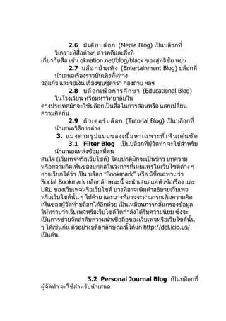 2.6 มี เ ดี ย บล็ อ ก (Media Blog) เป็นบล็อกที่
      วิเคราะห์สื่อต่างๆ สารคดีและสิ่งที่
เกี่ยวกับสื่อ เช่น oknation.net/blog/black ของสุทธิชัย หยุ่น
              2.7 บล็ อ กบั น เทิ ง (Entertainment Blog) บล็อกที่
      นำาเสนอเรื่องราวบันเทิงทั้งทาง
จอแก้ว และจอเงิน เรื่องซุบซุดารา กองถ่าย ฯลฯ
              2.8 บล็ อ กเพื ่ อ การศึ ก ษา (Educational Blog)
      ในโรงเรียน หรือมหาวิทยาลัยใน
ต่างประเทศมักจะใช้บล็อกเป็นสื่อในการสอนหรือ แลกเปลี่ยน
ความคิดกัน
              2.9 ติ ว เตอร์ บ ล็ อ ก (Tutorial Blog) เป็นบล็อกที่
      นำาเสนอวิธีการต่าง
       3. แบ่ ง ตามรู ป แบบของเนื ้ อ หาเฉพาะที ่ เ ห็ น เด่ น ชั ด
              3.1 Filter Blog เป็นบล็อกที่ผู้จัดทำา จะใช้สำาหรับ
      นำาเสนอแหล่งข้อมูลที่ตน
สนใจ (เว็บเพจหรือเว็บไซต์) โดยปกติมักจะเป็นข่าว บทความ
หรือความคิดเห็นของบุคคลในวงการที่เผยแพร่ในเว็บไซต์ต่าง ๆ
อาจเรียกได้ว่า เป็น บล็อก “Bookmark” หรือ มีชื่อเฉพาะ ว่า
Social Bookmark บล็อกลักษณะนี้ จะนำาเสนอแค่หัวข้อเรื่อง และ
URL ของเว็บเพจหรือเว็บไซต์ บางทีอาจเพิ่มคำาอธิบายเว็บเพจ
หรือเว็บไซต์นั้น ๆ ได้ด้วย และบางที่อาจจะสามารถเพิ่มความคิด
เห็นของผู้จัดทำาบล็อกได้อีกด้วย เป็นเหมือนการกลั่นกรองข้อมูล
ให้ทราบว่าเว็บเพจหรือเว็บไซต์ใดกำาลังได้รับความนิยม ซึ่งจะ
เป็นการช่วยจัดลำาดับความน่าเชื่อถือของเว็บเพจหรือเว็บไซต์นั้น
ๆ ได้เช่นกัน ตัวอย่างบล็อกลักษณะนี้ได้แก่ http://del.icio.us/
เป็นต้น




                     3.2 Personal Journal Blog เป็นบล็อกที่
ผู้จัดทำา จะใช้สำาหรับนำาเสนอ
 