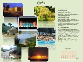 აჭარა

           გონიოს ციხე
           სხალთის ეკლესია
           დანდალოს ხიდი შუა ფეოდალური
            ხანის ქვის თაღიანი ხიდი.
           ხიხაძირის ხიდი
           ბათუმის ბოტანიკური ბაღი-
            წინაშე.ერთ-ერთი მნიშვნელოვანი და დიდი
            ბოტანიკური ბაღი მთელ
            მსოფლიოში შთამბეჭდავია ზღვის ის ხედი,
            რომელიც ბოტანიკური ბაღიდან იშლება
            მოგზაურის
           დელფინარიუმი
           აჭარის ქვის თაღოვანი ხიდე-
            აჭარაში დღემდე შემორჩენილ მატერიალური
            კულტურის ძეგლთა შორის განსაკუთრებული
            ადგილი უჭირავს ქვის თაღოვან ხიდებს. მათი
            მნიშვნელობა ისევე დიდია, როგორც
            სხვადასხვა საფორტიფიკაციო ნაგებობებისა,
            საკულტო ძეგლებისა თუ ციხე-კოშკებისბი
           ქვაცაცა- ბუნების ძეგლი
           გროტი-გამოქვაბული ზღვის ფლატოვან
            ნაპირზე




                          აგვისტო
 