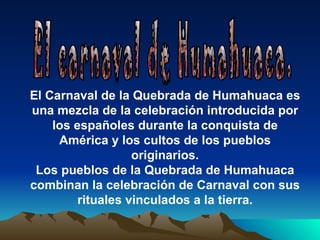 El Carnaval de la Quebrada de Humahuaca es
una mezcla de la celebración introducida por
    los españoles durante la conquista de
     América y los cultos de los pueblos
                   originarios.
 Los pueblos de la Quebrada de Humahuaca
combinan la celebración de Carnaval con sus
         rituales vinculados a la tierra.
 
