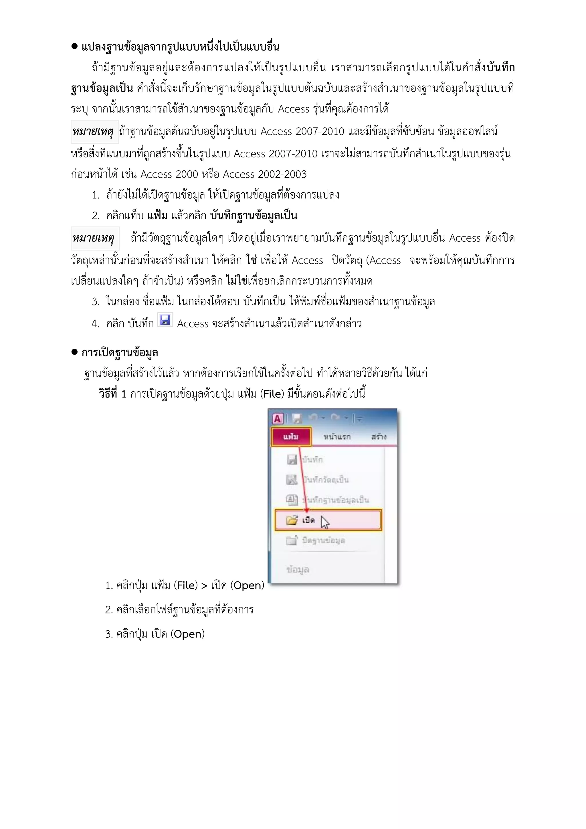  แปลงฐานข้อมูลจากรูปแบบหนึ่งไปเป็นแบบอื่น
      ถ้า มี ฐ านข้ อมู ล อยู่ แ ละต้ อ งการแปลงให้ เ ป็น รู ปแบบอื่น เราสามารถเลื อกรู ปแบบได้ ใ นค าสั่ ง บั น ทึ ก
ฐานข้อมูลเป็น คาสั่งนี้จะเก็บรักษาฐานข้อมูลในรูปแบบต้นฉบับและสร้างสาเนาของฐานข้อมูลในรูปแบบที่
ระบุ จากนั้นเราสามารถใช้สาเนาของฐานข้อมูลกับ Access รุ่นที่คุณต้องการได้
 หมายเหตุ ถ้าฐานข้อมูลต้นฉบับอยู่ในรูปแบบ Access 2007-2010 และมีข้อมูลที่ซับซ้อน ข้อมูลออฟไลน์
หรือสิ่งที่แนบมาที่ถูกสร้างขึ้นในรูปแบบ Access 2007-2010 เราจะไม่สามารถบันทึกสาเนาในรูปแบบของรุ่น
ก่อนหน้าได้ เช่น Access 2000 หรือ Access 2002-2003
      1. ถ้ายังไม่ได้เปิดฐานข้อมูล ให้เปิดฐานข้อมูลที่ต้องการแปลง
      2. คลิกแท็บ แฟ้ม แล้วคลิก บันทึกฐานข้อมูลเป็น
 หมายเหตุ ถ้ามีวัตถุฐานข้อมูลใดๆ เปิดอยู่เมื่อ เราพยายามบันทึกฐานข้อมูลในรูปแบบอื่น Access ต้องปิด
วัตถุเหล่านั้นก่อนที่จะสร้างสาเนา ให้คลิก ใช่ เพื่อให้ Access ปิดวัตถุ (Access จะพร้อมให้คุณบันทึกการ
เปลี่ยนแปลงใดๆ ถ้าจาเป็น) หรือคลิก ไม่ใช่เพื่อยกเลิกกระบวนการทั้งหมด
      3. ในกล่อง ชื่อแฟ้ม ในกล่องโต้ตอบ บันทึกเป็น ให้พิมพ์ชื่อแฟ้มของสาเนาฐานข้อมูล
      4. คลิก บันทึก Access จะสร้างสาเนาแล้วเปิดสาเนาดังกล่าว
 การเปิดฐานข้อมูล
  ฐานข้อมูลที่สร้างไว้แล้ว หากต้องการเรียกใช้ในครั้งต่อไป ทาได้หลายวิธีด้วยกัน ได้แก่
     วิธีที่ 1 การเปิดฐานข้อมูลด้วยปุ่ม แฟ้ม (File) มีขั้นตอนดังต่อไปนี้




        1. คลิกปุ่ม แฟ้ม (File) > เปิด (Open)
        2. คลิกเลือกไฟล์ฐานข้อมูลที่ต้องการ
        3. คลิกปุ่ม เปิด (Open)
 