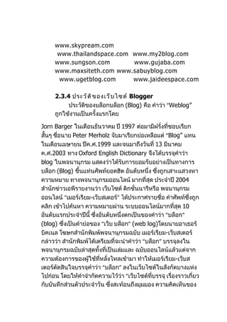 www.skypream.com
     www.thailandspace.com www.my2blog.com
     www.sungson.com       www.gujaba.com
     www.maxsiteth.com www.sabuyblog.com
      www.ugetblog.com     www.jaideespace.com

     2.3.4 ประวั ต ิ ข องเว็ บ ไซต์ Blogger
          ประวัติของบล็อกบล็อก (Blog) คือ คำาว่า “Weblog”
     ถูกใช้งานเป็นครั้งแรกโดย

Jorn Barger ในเดือนธันวาคม ปี 1997 ต่อมามีฝรั่งที่ชอบเรียก
สั้นๆ ชือนาย Peter Merholz จับมาเรียกย่อเหลือแต่ “Blog” แทน
        ่
ในเดือนเมษายน ปีค.ศ.1999 และจนมาถึงวันที่ 13 มีนาคม
ค.ศ.2003 ทาง Oxford English Dictionary จึงได้บรรจุคำาว่า
blog ในพจนานุกรม แสดงว่าได้รับการยอมรับอย่างเป็นทางการ
บล็อก (Blog) ขึนแท่นศัพท์ยอดฮิต อันดับหนึ่ง ซึ่งถูกเสาะแสวงหา
                ้
ความหมาย ทางพจนานุกรมออนไลน์ มากที่สุด ประจำาปี 2004
สำานักข่าวเอพีรายงานว่า เว็บไซต์ ดิกชั่นนารีหรือ พจนานุกรม
ออนไลน์ “เมอร์เรียม-เว็บสเตอร์” ได้ประกาศรายชื่อ คำาศัพท์ซึ่งถูก
คลิก เข้าไปค้นหา ความหมายผ่าน ระบบออนไลน์มากที่สุด 10
อันดับแรกประจำาปีนี้ ซึ่งอันดับหนึ่งตกเป็นของคำาว่า “บล็อก”
(blog) ซึ่งเป็นคำาย่อของ “เว็บ บล็อก” (web log)โดยนายอาเธอร์
บิคเนล โฆษกสำานักพิมพ์พจนานุกรมฉบับ เมอร์เรียม-เว็บสเตอร์
กล่าวว่า สำานักพิมพ์ได้เตรียมที่จะนำาคำาว่า “บล็อก” บรรจุลงใน
พจนานุกรมฉบับล่าสุดทั้งที่เป็นเล่มและ ฉบับออนไลน์แล้วแต่จาก
ความต้องการของผู้ใช้ที่หลั่งไหลเข้ามา ทำาให้เมอร์เรียม-เว็บส
เตอร์ตัดสินใจบรรจุคำาว่า “บล็อก” ลงในเว็บไซต์ในสังกัดบางแห่ง
ไปก่อน โดยให้คำาจำากัดความไว้ว่า “เว็บไซต์ที่บรรจุ เรื่องราวเกี่ยว
กับบันทึกส่วนตัวประจำาวัน ซึ่งสะท้อนถึงมุมมอง ความคิดเห็นของ
 