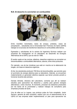 N.8: Al desecho lo convierten en combustible




Entre mandiles manchados, tubos de ensayo, probetas, vasos de
precipitación... estudiantes de la Universidad San Francisco de Quito (USFQ)
trabajan en el proceso de transformar desechos en combustibles alternativos.

Egresados y estudiantes de la carrera de Ingeniería Química realizan sus
proyectos de investigación en el Laboratorio de Desarrollo de Energías
Alternativas de la USFQ, que se creó en 1998.

El aceite usado en las cocinas, plásticos, desechos orgánicos se convierten en
biocombustibles o combustibles alternativos, abonos, entre otros productos.

Por ejemplo, una de las iniciativas que está en marcha es la elaboración de
biogás, con base en desechos orgánicos.

Al día, los estudiantes producen 700 litros de biocombustible, que servirán para
el suministro de energía eléctrica para su laboratorio. Además, se encuentran
implementando un generador eléctrico especial, que tienen previsto ponerlo a
funcionar durante esta semana.

Daniela Almeida, directora del Laboratorio, comenta que allí se realizan
estudios para aprovechar los desechos y usarlos para generar energías
alternativas u otros insumos. Al momento, procesan los desechos producidos
por los bares de la universidad y realizan trabajos de consultoría para
empresas privadas de Quito.

Una de ellas es La Jugosa, que produce pulpa de fruta congelada. Javier
Serrano, gerente de esta compañía, explica que con el asesoramiento de la
USFQ en esa empresa están implementando un plan para aprovechar los
 