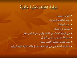 ‫كيفية إعطاء تغذية خلفية‬
                                               ‫تكوين وصفى‬        ‫‪‬‬

                                         ‫عدم استخدام شعارات‬      ‫‪‬‬

                                                 ‫عدم المبالغة‬    ‫‪‬‬

                                             ‫تحدث عن نفسك‬        ‫‪‬‬

             ‫فى البداية تحدث عن نفسك وليس عن شخص آخر‬             ‫‪‬‬

                               ‫صياغة السلوب وليس السؤال‬          ‫‪‬‬

                              ‫تقيد التغذية الخلفية لشياء معينة‬   ‫‪‬‬

‫مساعدة الشخاص فى تقبل النقد عند إعطاء تغذية خلفية ايجابية‬        ‫‪‬‬
 