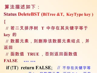 算法描述如下：
Status DeleteBST (BiTree &T, KeyType key )
{
 // 若二叉排序树 T 中存在其关键字等于
key 的
 // 数据元素，则删除该数据元素结点，并
返回
 // 函数值 TRUE ，否则返回函数值
FALSE … …
 if (!T) return FALSE; //   不存在关键字等
 